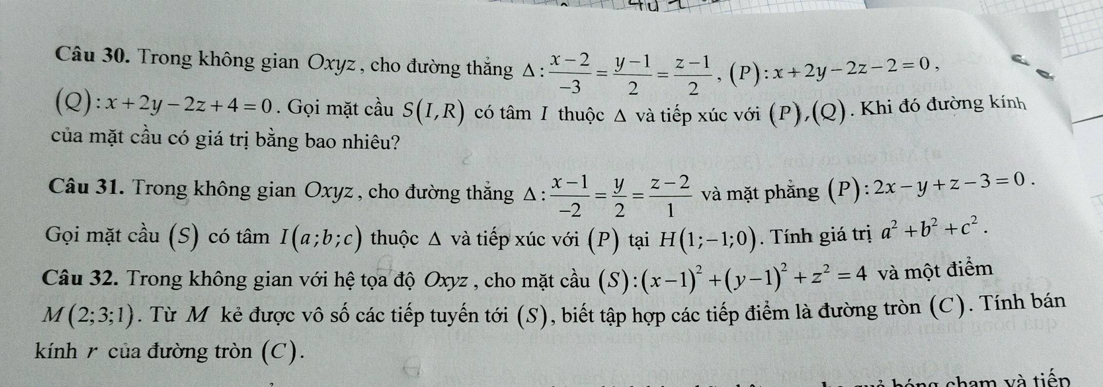 Trong không gian Oxyz, cho đường thắng Δ :  (x-2)/-3 = (y-1)/2 = (z-1)/2 , (P):x+2y-2z-2=0,
(Q):x+2y-2z+4=0. Gọi mặt cầu S(I,R) có tâm I thuộc Δ và tiếp xúc với (P),(Q). Khi đó đường kính 
của mặt cầu có giá trị bằng bao nhiêu? 
Câu 31. Trong không gian Oxyz , cho đường thắng Δ :  (x-1)/-2 = y/2 = (z-2)/1  và mặt phằng (P): 2x-y+z-3=0. 
Gọi mặt cầu (S) có tâm I(a;b;c) thuộc Δ và tiếp xúc với (P) tại H(1;-1;0). Tính giá trị a^2+b^2+c^2. 
Câu 32. Trong không gian với hệ tọa độ Oxyz , cho mặt cầu (S): (x-1)^2+(y-1)^2+z^2=4 và một điểm
M(2;3;1). Từ Mỹ kẻ được vô số các tiếp tuyến tới (S), biết tập hợp các tiếp điểm là đường tròn (C). Tính bán 
kính r của đường tròn (C). 
cham và tiếp