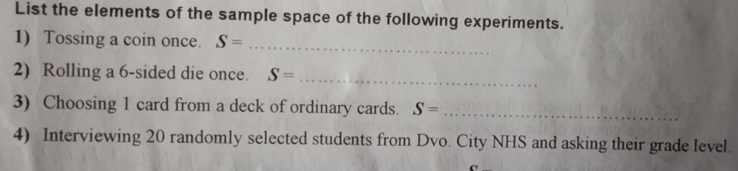 List the elements of the sample space of the following experiments. 
1) Tossing a coin once. S= _ 
2) Rolling a 6 -sided die once. S= _ 
3) Choosing 1 card from a deck of ordinary cards. S= _ 
4) Interviewing 20 randomly selected students from Dvo. City NHS and asking their grade level.