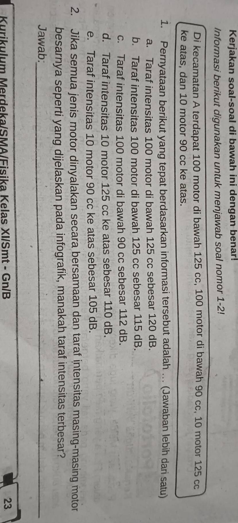 Kerjakan soal-soal di bawah ini dengan benar!
Informasi berikut digunakan untuk menjawab soal nomor 1-2!
Di kecamatan A terdapat 100 motor di bawah 125 cc, 100 motor di bawah 90 cc, 10 motor 125 cc
ke atas, dan 10 motor 90 cc ke atas.
1. Pernyataan berikut yang tepat berdasarkan informasi tersebut adalah … (Jawaban lebih dari satu)
a. Taraf intensitas 100 motor di bawah 125 cc sebesar 120 dB.
b. Taraf intensitas 100 motor di bawah 125 cc sebesar 115 dB.
c. Taraf intensitas 100 motor di bawah 90 cc sebesar 112 dB.
d. Taraf intensitas 10 motor 125 cc ke atas sebesar 110 dB.
e. Taraf intensitas 10 motor 90 cc ke atas sebesar 105 dB.
2. Jika semua jenis motor dinyalakan secara bersamaan dan taraf intensitas masing-masing motor
besarnya seperti yang dijelaskan pada infografik, manakah taraf intensitas terbesar?
Jawab:_
Kurikulum Merdeka/SMA/Fisika Kelas XI/Smt - Gn/B
23