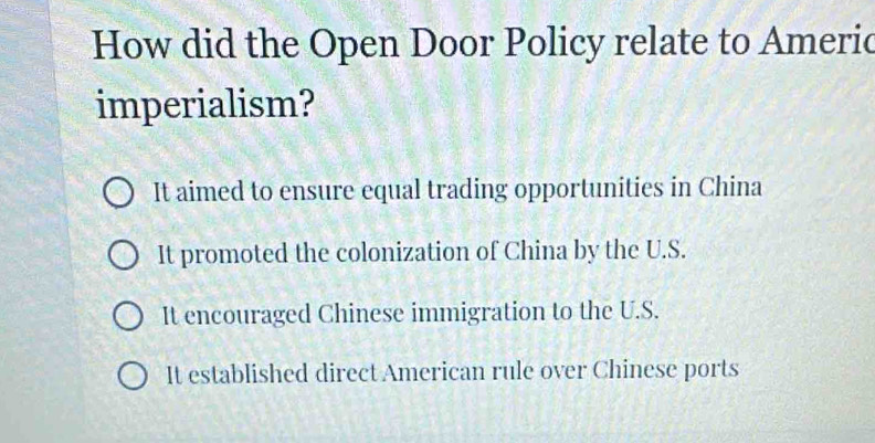 How did the Open Door Policy relate to Americ
imperialism?
It aimed to ensure equal trading opportunities in China
It promoted the colonization of China by the U.S.
It encouraged Chinese immigration to the U.S.
It established direct American rule over Chinese ports