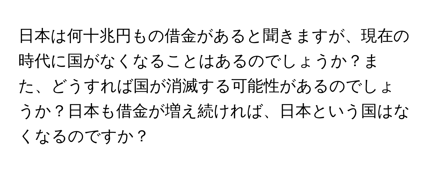 日本は何十兆円もの借金があると聞きますが、現在の時代に国がなくなることはあるのでしょうか？また、どうすれば国が消滅する可能性があるのでしょうか？日本も借金が増え続ければ、日本という国はなくなるのですか？