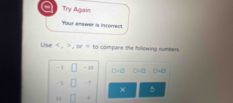 Try Again 
Your answer is incorrect. 
use , , or = to compare the following numbers.
□
-1 □ -10 □ □ >□ □ =□
-5 -7
×
- 6