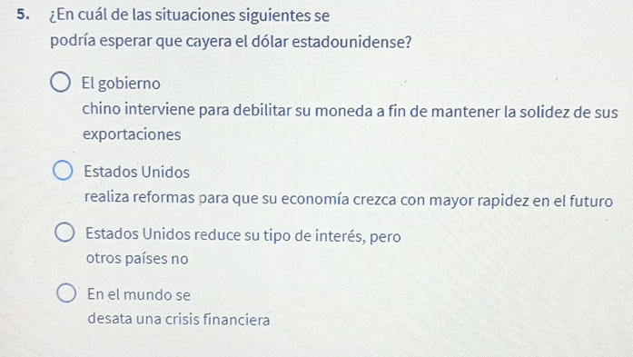 ¿En cuál de las situaciones siguientes se
podría esperar que cayera el dólar estadounidense?
El gobierno
chino interviene para debilitar su moneda a fin de mantener la solidez de sus
exportaciones
Estados Unidos
realiza reformas para que su economía crezca con mayor rapidez en el futuro
Estados Unidos reduce su tipo de interés, pero
otros países no
En el mundo se
desata una crisis financiera