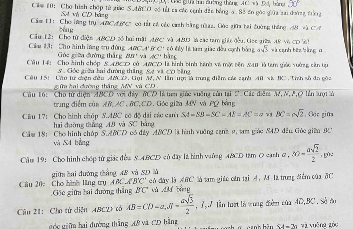 1 D   Gốc giữa hai đường thăng AC và DA, bằng 90°
Câu 10: Cho hình chóp tứ giác S.ABCD có tất cả các cạnh đều bằng a. Số đo góc giữa hai đường thẳng
SA và CD bằng
Câu 11: Cho lăng trụ ABCA B'C' có tất cả các cạnh bằng nhau. Góc giữa hai đường thẳng AB và C'A'
bằng
Câu 12: Cho tứ diện ABCD có hai mặt ABC và ABD là các tam giác đều. Góc giữa AB và CD là?
Câu 13: Cho hình lăng trụ đứng ABC. 1° B'C' có đáy là tam giác đều cạnh bằng asqrt(3) và cạnh bên bằng a.
Góc giữa đường thẳng BB' và AC' bằng
Câu 14: Cho hình chóp S.ABCD có ABCD là hình bình hành và mặt bên SAB là tam giác vuông cân tại
S . Góc giữa hai đường thẳng SA và CD bằng
Câu 15: Cho tứ diện đều ABCD. Gọi M, N lần lượt là trung điểm các cạnh AB và BC . Tính số đo góc
giữa hai đường thẳng MN và CD.
Câu 16: Cho tứ diện ABCD với đáy BCD là tam giác vuông cân tại C. Các điểm M,N,P,Q lần lượt là
trung điểm của AB, AC, BC,CD. Góc giữa MN và PQ bằng
Câu 17: Cho hình chóp S.ABC có độ dài các cạnh SA=SB=SC=AB=AC=a và BC=asqrt(2). Góc giữa
hai đường thắng AB và SC bằng
Câu 18: Cho hình chóp S.ABCD có đáy ABCD là hình vuông cạnh @, tam giác SAD đều. Góc giữa BC
và SA bằng
Câu 19: Cho hình chóp tứ giác đều S.ABCD có đáy là hình vuông ABCD tâm O cạnh a,SO= asqrt(2)/2  , góc
giữa hai đường thẳng AB và SD là
Câu 20: Cho hình lăng trụ ABC.A' B'C' có đáy là ABC là tam giác cân tại A , M là trung điểm của BC
.Góc giữa hai đường thắng B'C' và AM bằng
Câu 21: Cho tứ diện ABCD có AB=CD=a,JI= asqrt(3)/2  ,I, J lần lượt là trung điểm của AD,BC . Số đo
góc giữa hai đường thẳng AB và CD bằng  anh bên SA=2a và vuông góc