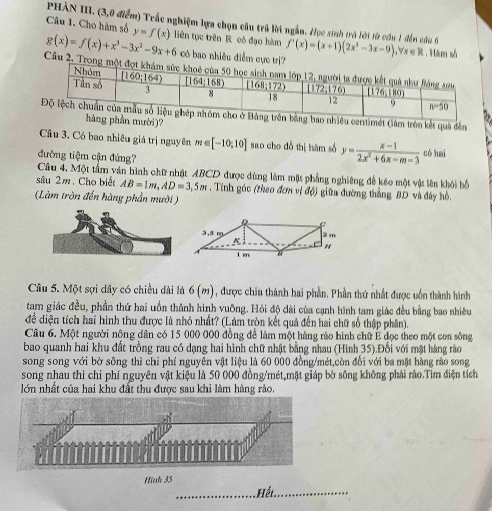 PHÀN III. (3,0 điểm) Trắc nghiệm lựa chọn câu trã lời ngắn. Học sinh trá lời từ câu 1 đến cầu 6
Câu 1. Cho hàm số y=f(x) liên tục trên R có đạo hàm f'(x)=(x+1)(2x^2-3x-9),forall x∈ R. Hàm số
g(x)=f(x)+x^3-3x^2-9x+6 có bao nhiêu điểm cực trị?
Câu 2. Trong m
hiêu centimét (làm tròn kết quá đến
ần mười)?
Câu 3. Có bao nhiêu giá trị nguyên m∈ [-10;10] sao cho đồ thị hàm số y= (x-1)/2x^2+6x-m-3  có hai
đường tiệm cận đứng?
Câu 4. Một tấm ván hình chữ nhật ABCD được dùng làm mặt phẳng nghiêng để kéo một vật lên khói hố
sâu 2m. Cho biết AB=1m,AD=3,5m. Tính góc (theo đơn vị độ) giữa đường thắng BD và đây hồ.
(Làm tròn đến hàng phần mười )
Câu 5. Một sợi dây có chiều dài là 6 (m), được chia thành hai phần. Phần thứ nhất được uốn thành hình
tam giác đều, phần thứ hai uốn thành hình vuông. Hỏi độ dài của cạnh hình tam giác đều bằng bao nhiều
để diện tích hai hình thu được là nhỏ nhất? (Làm tròn kết quả đến hai chữ số thập phân).
Câu 6. Một người nông dân có 15 000 000 đồng để làm một hàng rào hình chữ E dọc theo một con sông
bao quanh hai khu đất trồng rau có dạng hai hình chữ nhật bằng nhau (Hình 35).Đối với mặt hàng rào
song song với bờ sông thì chi phí nguyên vật liệu là 60 000 đồng/mét,còn đối với ba mặt hàng rào song
song nhau thì chi phí nguyên vật kiệu là 50 000 đồng/mét,mặt giáp bờ sông không phải rảo.Tìm điện tích
lớn nhất của hai khu đất thu được sau khi làm hàng rào.
Hình 35
_Hết_