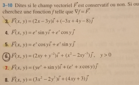 3-10 Dites si le champ vectoriel vector F est conservatif ou non. Si ou 
cherchez une fonction ftelle que vector Vf=vector F.
3. vector F(x,y)=(2x-3y)vector i+(-3x+4y-8)vector j
4. vector F(x,y)=e^xsin yvector i+e^xcos yvector j
5. vector F(x,y)=e^xcos yvector i+e^xsin yvector j
6 vector F(x,y)=(2xy+y^(-2))vector i+(x^2-2xy^(-3))vector j, y>0
7. vector F(x,y)=(ye^x+sin y)vector i+(e^x+xcos y)vector j
8. vector F(x,y)=(3x^2-2y^2)vector i+(4xy+3)vector j