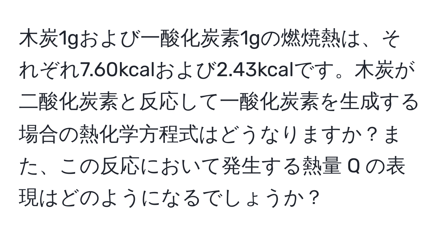 木炭1gおよび一酸化炭素1gの燃焼熱は、それぞれ7.60kcalおよび2.43kcalです。木炭が二酸化炭素と反応して一酸化炭素を生成する場合の熱化学方程式はどうなりますか？また、この反応において発生する熱量 Q の表現はどのようになるでしょうか？