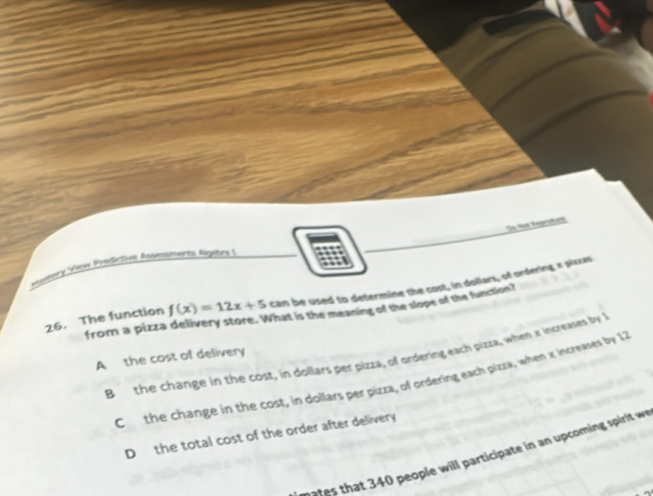 Se fos Reprahes
Vsstery View Prédictive Assestmères Agebra |
26. The function f(x)=12x+5 can be used to determing the cost, in dollars, of ordering x pizza
from a pizza delivery store. What is the meaning of the slope of the function?
B the change in the cost, in dollars per pizza, of ordering each pizza, when x increases by 1
A the cost of delivery
C the change in the cost, in dollars per pizza, of ordering each pizza, when x increases by 12
D the total cost of the order after delivery
0 people will participate in an up coming spirit w