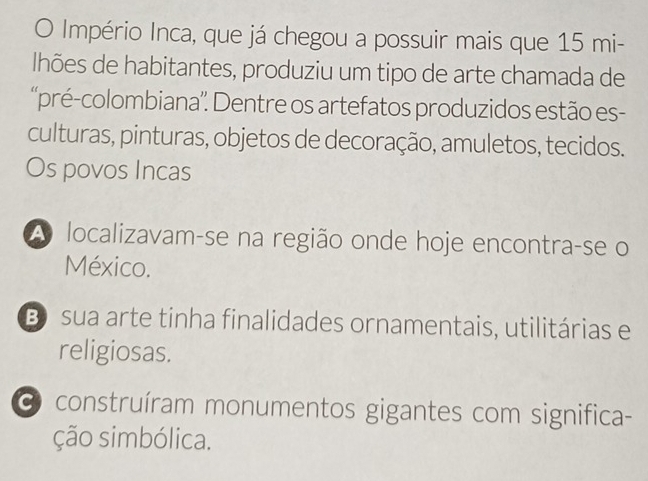 Império Inca, que já chegou a possuir mais que 15 mi-
lhões de habitantes, produziu um tipo de arte chamada de
''pré-colombiana'': Dentre os artefatos produzidos estão es-
culturas, pinturas, objetos de decoração, amuletos, tecidos.
Os povos Incas
A localizavam-se na região onde hoje encontra-se o
México.
B sua arte tinha finalidades ornamentais, utilitárias e
religiosas.
O construíram monumentos gigantes com significa-
ção simbólica.