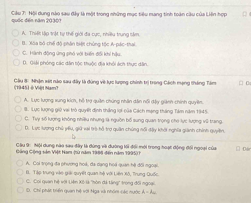 Nội dung nào sau đây là một trong những mục tiêu mang tính toàn cầu của Liên hợp
quốc đến năm 2030?
A. Thiết lập trật tự thế giới đa cực, nhiều trung tâm.
B. Xóa bỏ chể độ phân biệt chủng tộc A-pác-thai.
C. Hành động ứng phó với biến đổi khí hậu.
D. Giải phóng các dân tộc thuộc địa khỏi ách thực dân.
Câu 8: Nhận xét nào sau đây là đúng về lực lượng chính trị trong Cách mạng tháng Tám Đ
1945) ở Việt Nam?
A. Lực lượng xung kích, hỗ trợ quần chúng nhân dân nổi dậy giành chính quyền.
B. Lực lượng giữ vai trò quyết định thắng lợi của Cách mạng tháng Tám năm 1945.
C. Tuy số lượng không nhiều nhưng là nguồn bố sung quan trọng cho lực lượng vũ trang.
D. Lực lượng chủ yếu, giữ vai trò hỗ trợ quần chúng nối dậy khởi nghĩa giành chính quyền.
Câu 9: Nội dung nào sau đây là đúng về đường lối đối mới trong hoạt động đối ngoại của Đán
Đảng Cộng sản Việt Nam (từ năm 1986 đến năm 1995)?
A. Coi trọng đa phương hoá, đa dạng hoá quan hệ đối ngoại.
B. Tập trung vào giải quyết quan hệ với Liên Xô, Trung Quốc.
C. Coi quan hệ với Liên Xô là ''hòn đá tảng'' trong đối ngoại.
D. Chỉ phát triển quan hệ với Nga và nhóm các nước Á - Âu.