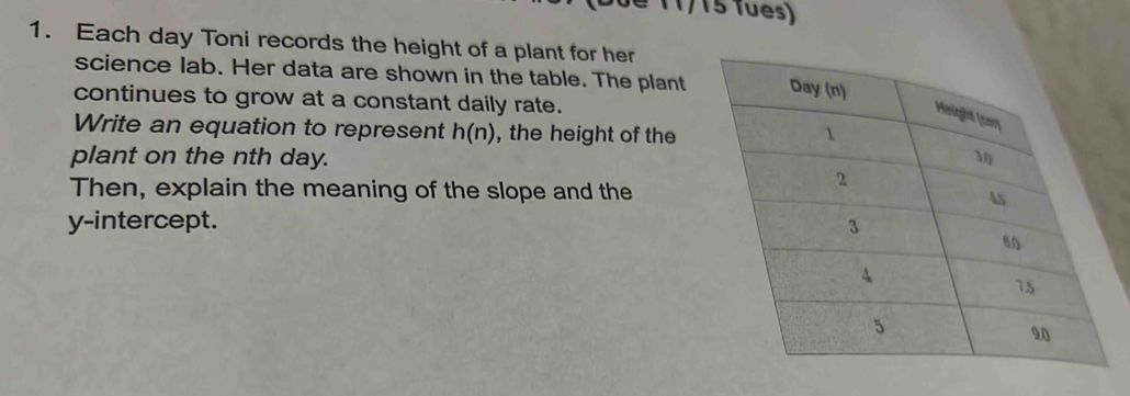 é 11/15 Tues) 
1. Each day Toni records the height of a plant for her 
science lab. Her data are shown in the table. The plant 
continues to grow at a constant daily rate. 
Write an equation to represent h(n) , the height of the 
plant on the nth day. 
Then, explain the meaning of the slope and the 
y-intercept.