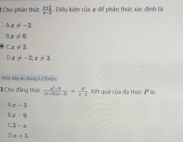 Cho phân thức  (x+2)/x-3 . Điều kiện của x để phân thức xác định là:
A. x!= -2.
B x!= 0.
C. x!= 3.
D. x!= -2; x!= 3. 
Một đáp án đúng, 0.25Điểm
3.Cho đẳng thức  (x^2-9)/(x+3)(x-2) = P/x-2 . Kết quả của đa thức P là:
A. x-3.
B. x-9.
C. 3-x.
D. x+3.