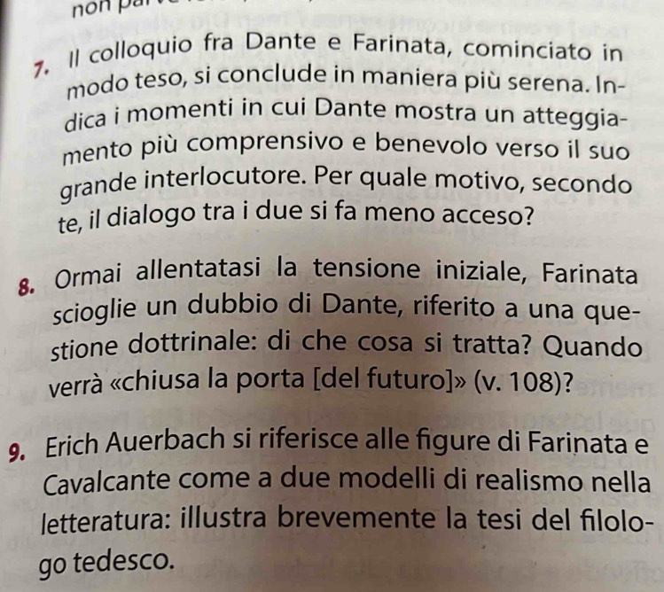 Il colloquio fra Dante e Farinata, cominciato in 
modo teso, si conclude in maniera più serena. In- 
dica i momenti in cui Dante mostra un atteggia- 
mento più comprensivo e benevolo verso il suo 
grande interlocutore. Per quale motivo, secondo 
te, il dialogo tra i due si fa meno acceso? 
8. Ormai allentatasi la tensione iniziale, Farinata 
scioglie un dubbio di Dante, riferito a una que- 
stione dottrinale: di che cosa si tratta? Quando 
verrà «chiusa la porta [del futuro]» (v. 108)? 
9. Erich Auerbach si riferisce alle figure di Farinata e 
Cavalcante come a due modelli di realismo nella 
letteratura: illustra brevemente la tesi del filolo- 
go tedesco.