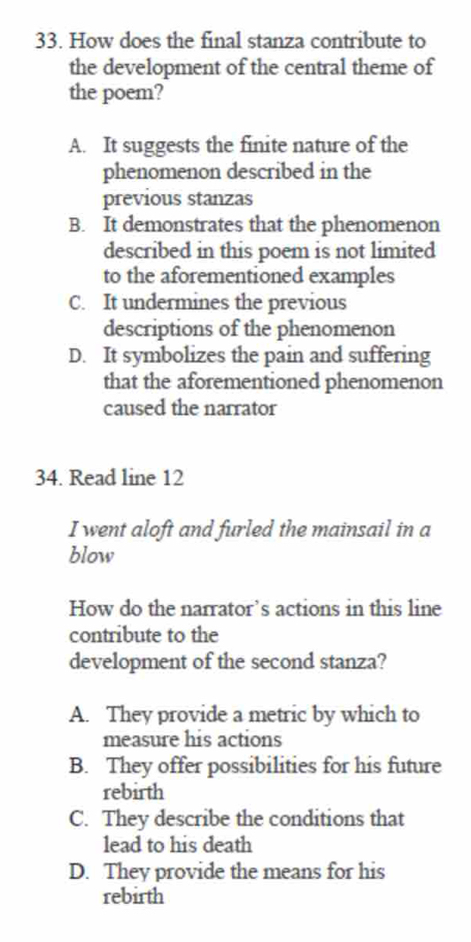 How does the final stanza contribute to
the development of the central theme of
the poem?
A. It suggests the finite nature of the
phenomenon described in the
previous stanzas
B. It demonstrates that the phenomenon
described in this poem is not limited
to the aforementioned examples
C. It undermines the previous
descriptions of the phenomenon
D. It symbolizes the pain and suffering
that the aforementioned phenomenon
caused the narrator
34. Read line 12
I went aloft and furled the mainsail in a
blow
How do the narrator’s actions in this line
contribute to the
development of the second stanza?
A. They provide a metric by which to
measure his actions
B. They offer possibilities for his future
rebirth
C. They describe the conditions that
lead to his death
D. They provide the means for his
rebirth