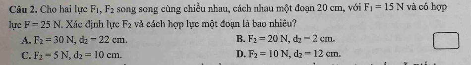 Cho hai lực F_1, F_2 song song cùng chiều nhau, cách nhau một đoạn 20 cm, với F_1=15N và có hợp
lực F=25N. Xác định lực F_2 và cách hợp lực một đoạn là bao nhiêu?
A. F_2=30N, d_2=22cm. B. F_2=20N, d_2=2cm.
C. F_2=5N, d_2=10cm. D. F_2=10N, d_2=12cm.