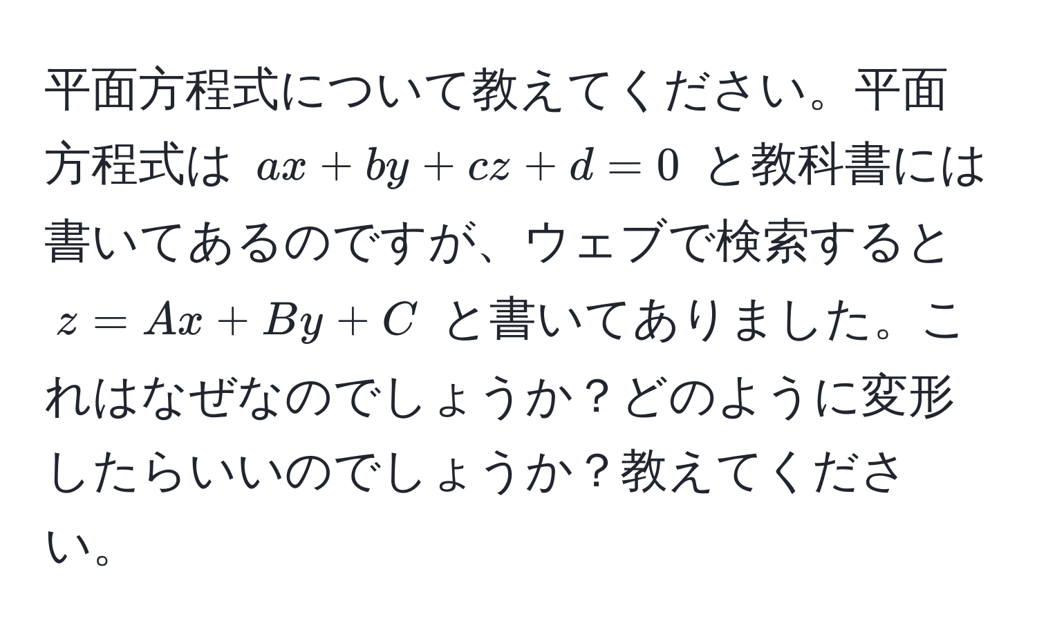 平面方程式について教えてください。平面方程式は $ax + by + cz + d = 0$ と教科書には書いてあるのですが、ウェブで検索すると $z = Ax + By + C$ と書いてありました。これはなぜなのでしょうか？どのように変形したらいいのでしょうか？教えてください。