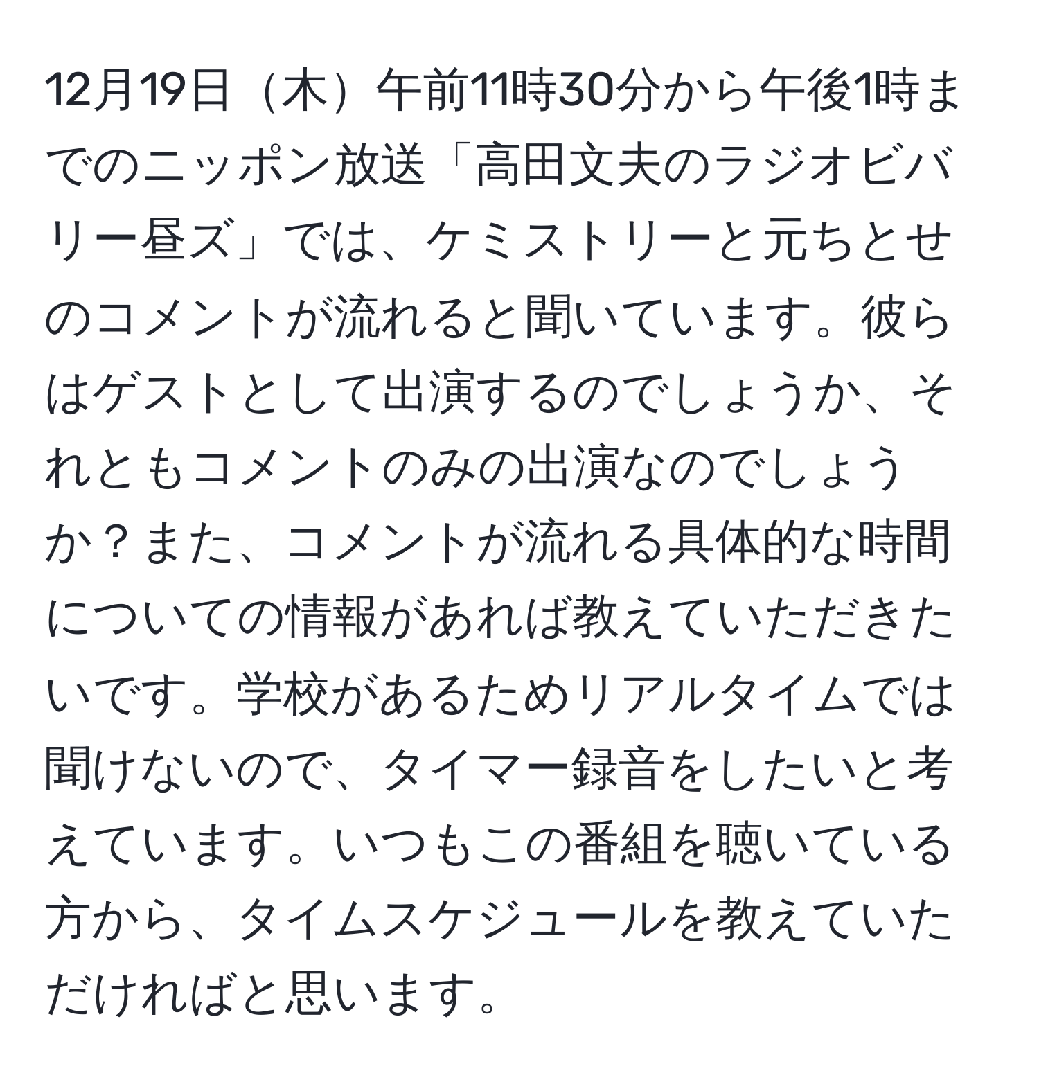 12月19日木午前11時30分から午後1時までのニッポン放送「高田文夫のラジオビバリー昼ズ」では、ケミストリーと元ちとせのコメントが流れると聞いています。彼らはゲストとして出演するのでしょうか、それともコメントのみの出演なのでしょうか？また、コメントが流れる具体的な時間についての情報があれば教えていただきたいです。学校があるためリアルタイムでは聞けないので、タイマー録音をしたいと考えています。いつもこの番組を聴いている方から、タイムスケジュールを教えていただければと思います。