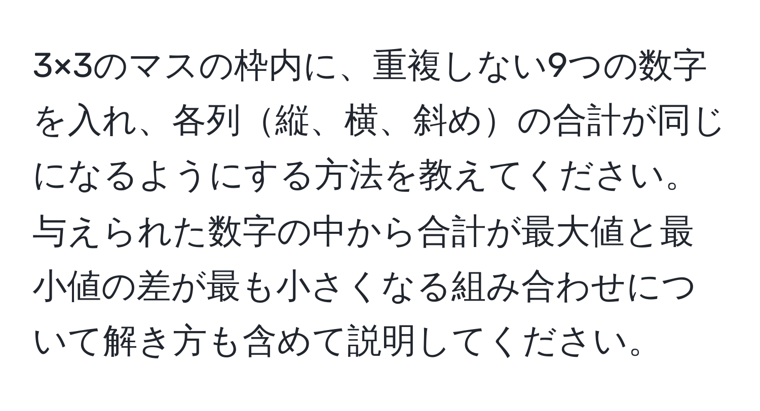 3×3のマスの枠内に、重複しない9つの数字を入れ、各列縦、横、斜めの合計が同じになるようにする方法を教えてください。与えられた数字の中から合計が最大値と最小値の差が最も小さくなる組み合わせについて解き方も含めて説明してください。