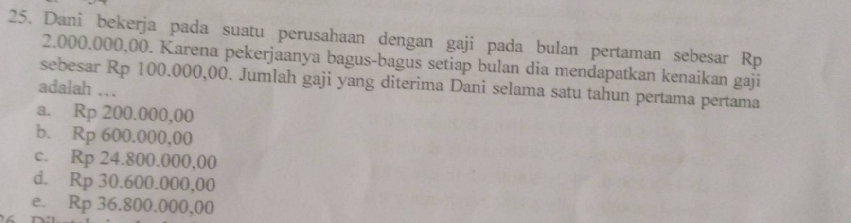 Dani bekerja pada suatu perusahaan dengan gaji pada bulan pertaman sebesar Rp
2.000.000,00. Karena pekerjaanya bagus-bagus setiap bulan dia mendapatkan kenaikan gaji
sebesar Rp 100.000,00. Jumlah gaji yang diterima Dani selama satu tahun pertama pertama
adalah ..
a. Rp 200.000,00
b. Rp 600.000,00
c. Rp 24.800.000,00
d. Rp 30.600.000,00
e. Rp 36.800.000,00