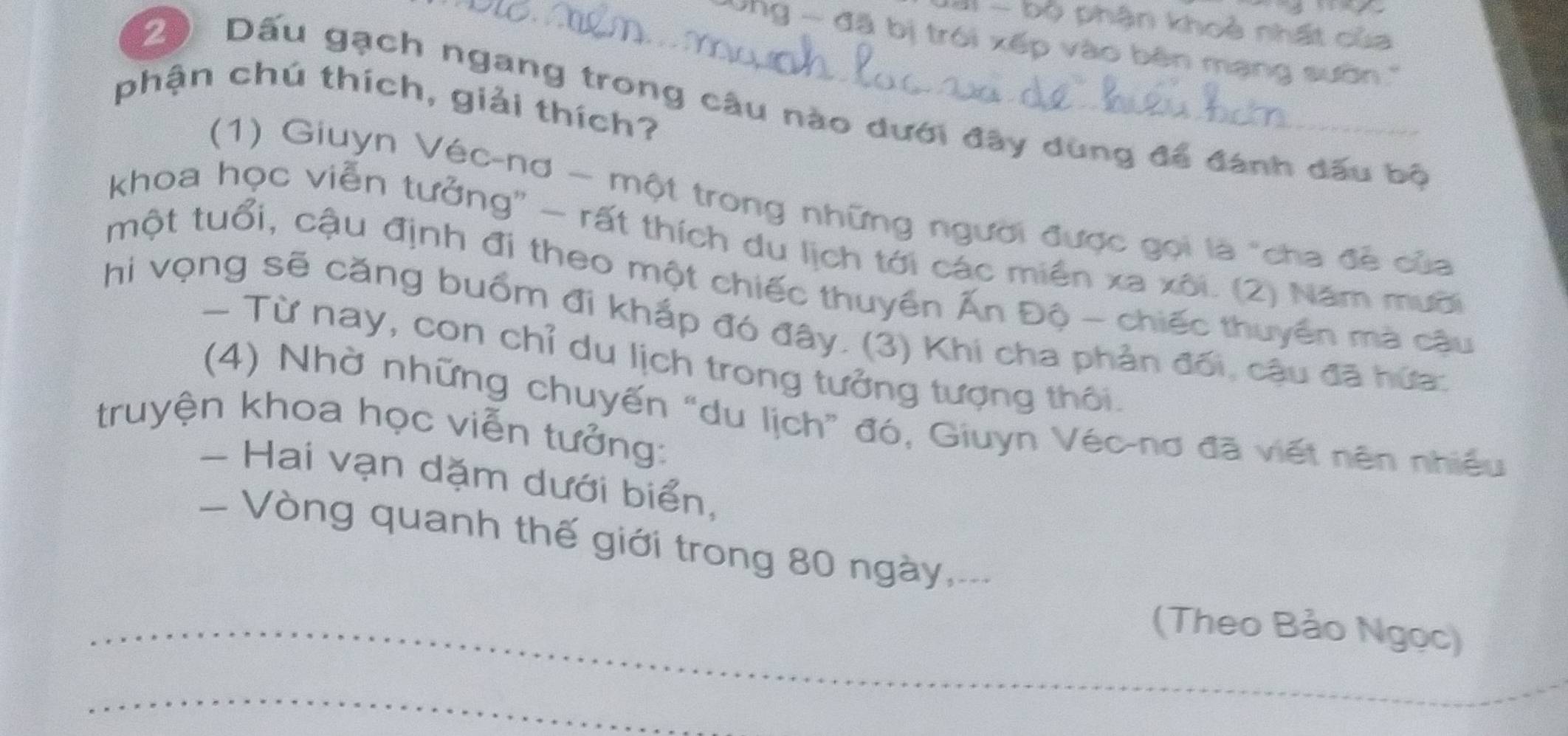 bộ phận khoẻ nhất của 
ng - đã bị trói xếp vào bên mạng sườn 
phận chú thích, giải thích? 
20 Dấu gạch ngang trong câu nào dưới đây dùng để đánh dấu bộ 
(1) Giuyn Véc-nơ - một trong những người được gọi là "cha đề của 
khoa học viễn tưởng'' - rất thích du lịch tới các miền xa xôi. (2) Năm mười 
một tuổi, cậu định đi theo một chiếc thuyền Ấn Độ - chiếc thuyển mà cậu 
hi vọng sẽ căng buốm đi khắp đó đây. (3) Khi cha phản đối, cậu đã hứa: 
- Từ nay, con chỉ du lịch trong tưởng tượng thôi. 
(4) Nhờ những chuyến “du lịch” đó, Giuyn Véc-nơ đã viết nên nhiều 
truyện khoa học viễn tưởng: 
- Hai vạn dặm dưới biển, 
- Vòng quanh thế giới trong 80 ngày,... 
_(Theo Bảo Ngọc) 
_