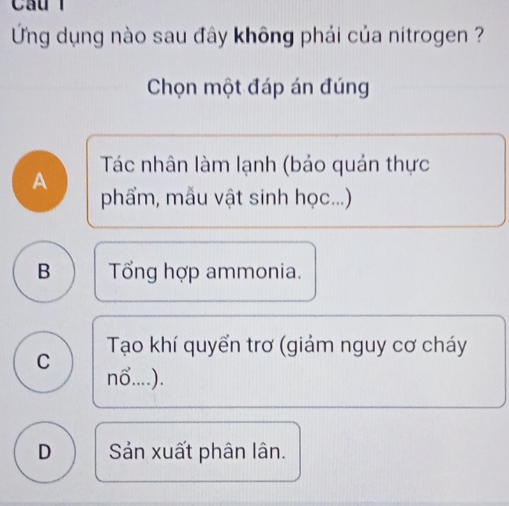 Ứng dụng nào sau đây không phải của nitrogen ?
Chọn một đáp án đúng
Tác nhân làm lạnh (bảo quán thực
A
phẩm, mẫu vật sinh học...)
B Tổng hợp ammonia.
Tạo khí quyển trơ (giảm nguy cơ cháy
C
nδ....).
D Sản xuất phân lân.