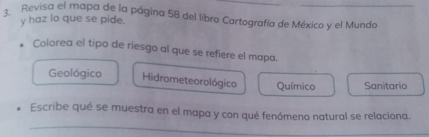 3, Revisa el mapa de la página 58 del libro Cartografía de México y el Munda
y haz lo que se pide.
Colorea el tipo de riesgo al que se refiere el mapa.
Geológico Hidrometeorológico Químico Sanitario
_
Escribe qué se muestra en el mapa y con qué fenómeno natural se relaciona.