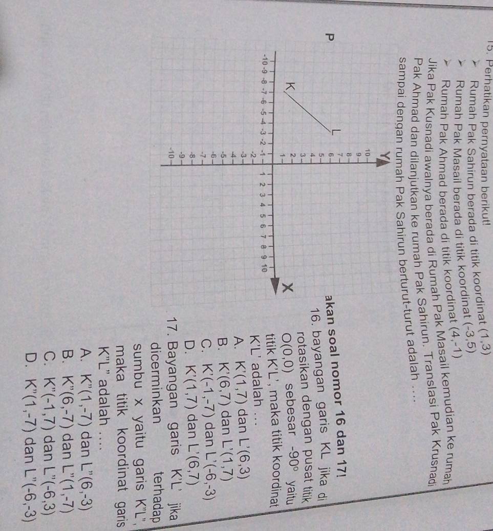 Perhatikan pernyataan berikut!
Rumah Pak Sahirun berada di titik koordinat (1,3)
Rumah Pak Masail berada di titik koordinat (-3,5)
Rumah Pak Ahmad berada di titik koordinat (4,-1)
Jika Pak Kusnadi awalnya berada di Rumah Pak Masail kemudian ke rumah
Pak Ahmad dan dilanjutkan ke rumah Pak Sahirun. Translasi Pak Krusnadi
sampai dengan rumah Pak Sahirun berturut-turut adalah ....
an soal nomor 16 dan 17!
16. bayangan garis KL jika di
rotasikan dengan pusat titik
sebesar -90° yaitu
O(0,0)
titik K'L ', maka titik koordinat
K'L' adalah ...
dan L'(6,3)
A. K'(1,7)
dan L'(1,7)
B. K'(6,7)
C. K'(-1,-7) dan L'(-6,-3)
dan L'(6,7)
D. K'(1,7)
17. Bayangan garis K'L’ jika
dicerminkan terhadap
sumbu x yaitu garis K''L'',
maka titik koordinat garis
K'L' adalah ...
A. K''(1,-7) dan L''(6,-3)
B. K''(6,-7) dan L''(1,-7)
C. K''(-1,7) dan L''(-6,3)
D. K''(1,-7) dan L''(-6,-3)