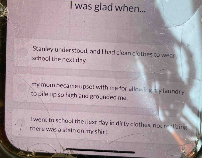 was glad when...
Stanley understood, and I had clean clothes to wear
school the next day.
my mom became upset with me for allowing my laundry .
to pile up so high and grounded me.
I went to school the next day in dirty clothes, not realizing
there was a stain on my shirt.