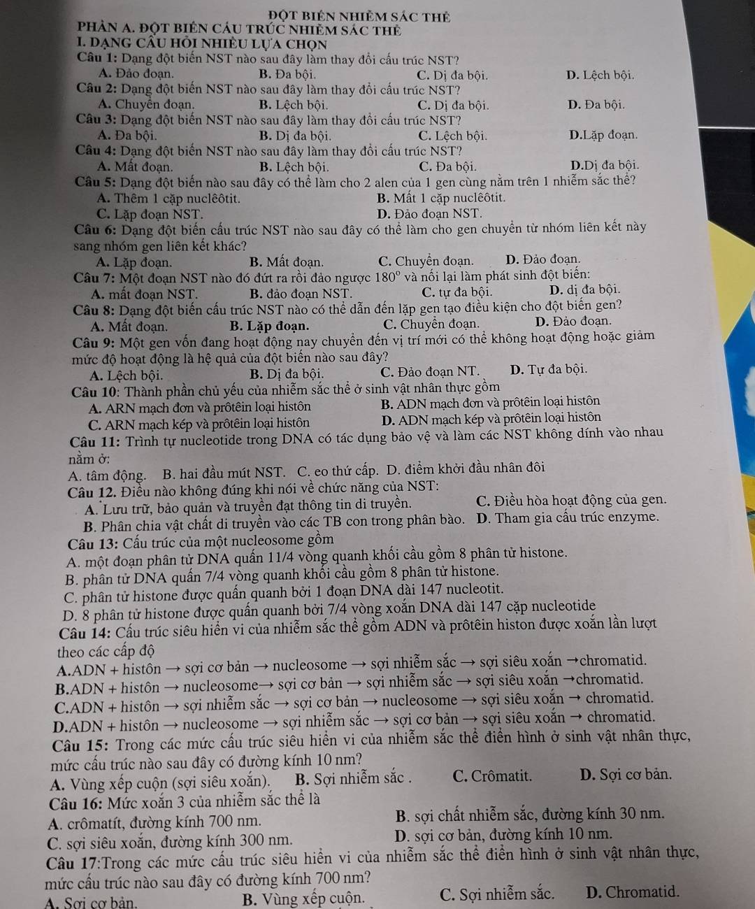 Đột BiêN nhiÊM Sác thẻ
pHÀN A. đột biêN CáU tRÚC nhiẻM sác thẻ
1. dạng cầu hỏi nhiÈu lựa chọn
Câu 1: Dạng đột biến NST nào sau đây làm thay đổi cấu trúc NST?
A. Đảo đoạn B. Đa bội. C. Dị đa bội. D. Lệch bội.
Câu 2: Dạng đột biến NST nào sau đây làm thay đổi cấu trúc NST?
A. Chuyển đoạn. B. Lệch bội. C. Dị đa bội. D. Đa bội.
Câu 3: Dạng đột biến NST nào sau đây làm thay đổi cấu trúc NST?
A. Đa bội. B. D_1 đa bội. C. Lệch bội. D.Lặp đoạn.
Câu 4: Dạng đột biến NST nào sau đây làm thay đồi cấu trúc NST?
A. Mất đoạn. B. Lệch bội. C. Đa bội. D.Dị đa bội.
Câu 5: Dạng đột biến nào sau đây có thể làm cho 2 alen của 1 gen cùng nằm trên 1 nhiễm sắc thể?
A. Thêm 1 cặp nuclêôtit. B. Mất 1 cặp nuclêôtit.
C. Lặp đoạn NST. D. Đảo đoan NST.
Câu 6: Dạng đột biến cấu trúc NST nào sau đây có thể làm cho gen chuyển từ nhóm liên kết này
sang nhóm gen liên kết khác?
A. Lặp đoạn. B. Mất đoạn. C. Chuyển đoạn. D. Đảo đoạn.
Câu 7: Một đoạn NST nào đó đứt ra rồi đảo ngược 180° và nối lại làm phát sinh đột biến:
A. mất đoạn NST. B. đảo đoan NST. C. tự đa bội. D. dị đa bội.
Câu 8: Dạng đột biến cấu trúc NST nào có thể dẫn đến lặp gen tạo điều kiện cho đột biến gen?
A. Mất đoạn. B. Lặp đoạn. C. Chuyển đoạn. D. Đảo đoạn.
Câu 9: Một gen vốn đang hoạt động nay chuyển đến vị trí mới có thể không hoạt động hoặc giảm
mức độ hoạt động là hệ quả của đột biển nào sau đây?
A. Lệch bội.  B. Dị đa bội. C. Đảo đoạn NT. D. Tự đa bội.
Câu 10: Thành phần chủ yếu của nhiễm sắc thể ở sinh vật nhân thực gồm
A. ARN mạch đơn và prôtêin loại histôn B. ADN mạch đơn và prôtêin loại histôn
C. ARN mạch kép và prôtêin loại histôn D. ADN mạch kép và prôtêin loại histôn
Câu 11: Trình tự nucleotide trong DNA có tác dụng bảo vệ và làm các NST không dính vào nhau
nằm ở:
A. tâm động. .  B. hai đầu mút NST. C. eo thứ cấp. D. điểm khởi đầu nhân đôi
Câu 12. Điều nào không đúng khi nói về chức năng của NST:
A. Lưu trữ, bảo quản và truyền đạt thông tin di truyền. C. Điều hòa hoạt động của gen.
B. Phân chia vật chất di truyền vào các TB con trong phân bào. D. Tham gia cầu trúc enzyme.
Cầu 13: Cấu trúc của một nucleosome gồm
A. một đoạn phân tử DNA quấn 11/4 vòng quanh khối cầu gồm 8 phân tử histone.
B. phân tử DNA quần 7/4 vòng quanh khổi cầu gồm 8 phân tử histone.
C. phân tử histone được quần quanh bởi 1 đoạn DNA dài 147 nucleotit.
D. 8 phân tử histone được quấn quanh bởi 7/4 vòng xoắn DNA dài 147 cặp nucleotide
Câu 14: Cấu trúc siêu hiển vi của nhiễm sắc thể gồm ADN và prôtêin histon được xoắn lần lượt
theo các cấp độ
A.ADN + histôn → sợi cơ bản → nucleosome → sợi nhiễm sắc → sợi siêu xoắn →chromatid.
B.ADN + histôn → nucleosome→ sợi cơ bản → sợi nhiễm sắc → sợi siêu xoắn →chromatid.
C.ADN + histôn → sợi nhiễm sắc → sợi cơ bản → nucleosome → sợi siêu xoắn → chromatid.
D.ADN + histôn → nucleosome → sợi nhiễm sắc → sợi cơ bản → sợi siêu xoắn → chromatid.
Câu 15: Trong các mức cấu trúc siêu hiển vi của nhiễm sắc thể điển hình ở sinh vật nhân thực,
mức cầu trúc nào sau đây có đường kính 10 nm?
A. Vùng xếp cuộn (sợi siêu xoắn). B. Sợi nhiễm sắc . C. Crômatit. D. Sợi cơ bản.
Câu 16: Mức xoắn 3 của nhiễm sắc thể là
A. crômatít, đường kính 700 nm. B. sợi chất nhiễm sắc, đường kính 30 nm.
C. sợi siêu xoắn, đường kính 300 nm. D. sợi cơ bản, đường kính 10 nm.
Câu 17:Trong các mức cấu trúc siêu hiển vi của nhiễm sắc thể điển hình ở sinh vật nhân thực,
mức cầu trúc nào sau đây có đường kính 700 nm?
A. Sơi cơ bản. B. Vùng xếp cuộn. C. Sợi nhiễm sắc. D. Chromatid.