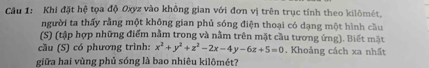 Khi đặt hệ tọa độ Oxyz vào không gian với đơn vị trên trục tính theo kilômét, 
người ta thấy rằng một không gian phủ sóng điện thoại có dạng một hình cầu 
(S) (tập hợp những điểm nằm trong và nằm trên mặt cầu tương ứng). Biết mặt 
cầu (S) có phương trình: x^2+y^2+z^2-2x-4y-6z+5=0. Khoảng cách xa nhất 
giữa hai vùng phủ sóng là bao nhiêu kilômét?