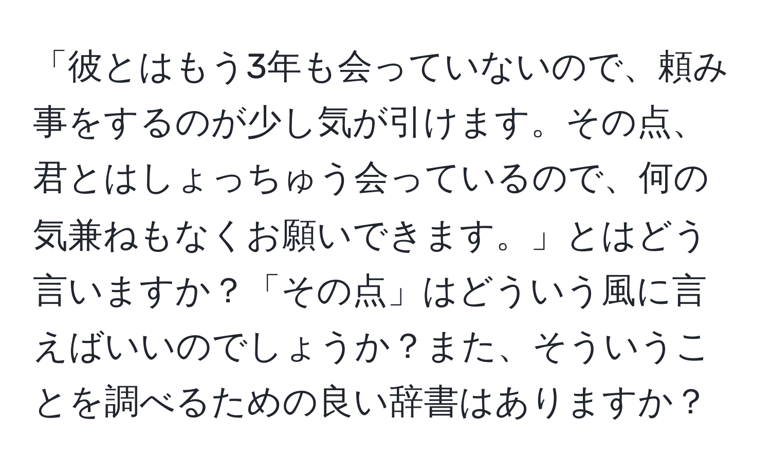 「彼とはもう3年も会っていないので、頼み事をするのが少し気が引けます。その点、君とはしょっちゅう会っているので、何の気兼ねもなくお願いできます。」とはどう言いますか？「その点」はどういう風に言えばいいのでしょうか？また、そういうことを調べるための良い辞書はありますか？