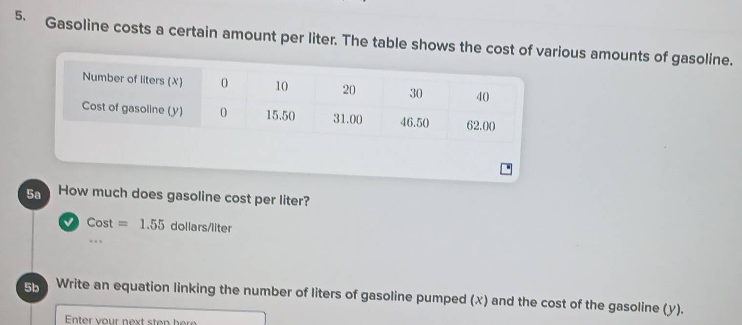 Gasoline costs a certain amount per liter. The table shows the cost of various amounts of gasoline.
5a How much does gasoline cost per liter?
Cost=1.55 d ollars/lite
5b Write an equation linking the number of liters of gasoline pumped (x) and the cost of the gasoline (y).
Enter vour next sten here