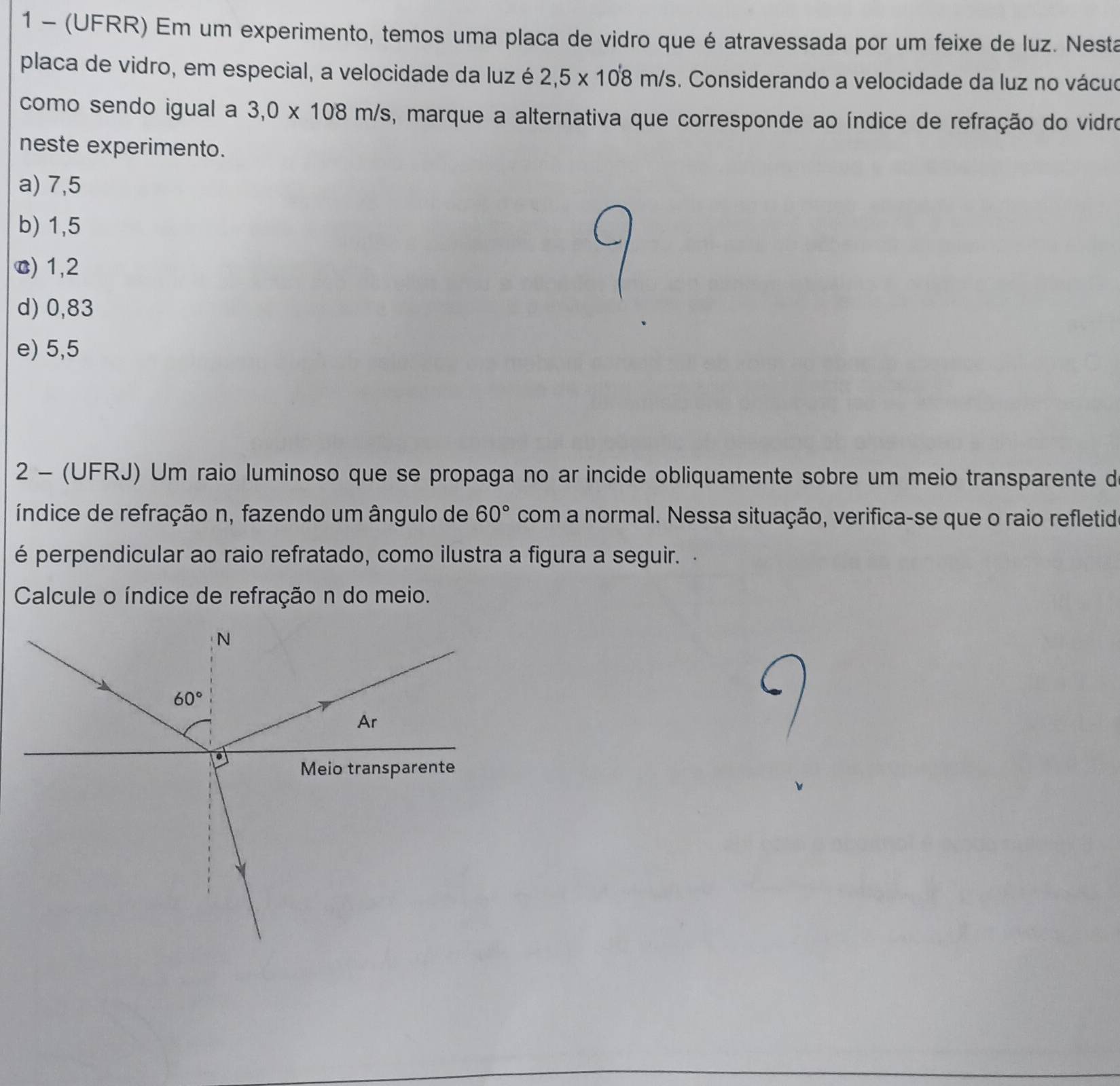 1 - (UFRR) Em um experimento, temos uma placa de vidro que é atravessada por um feixe de luz. Nesta
placa de vidro, em especial, a velocidade da luz é 2,5* 10'8m/s. Considerando a velocidade da luz no vácuo
como sendo igual a 3,0* 108m/s , marque a alternativa que corresponde ao índice de refração do vidro
neste experimento.
a) 7,5
b) 1,5
c) 1,2
d) 0,83
e) 5,5
2 - (UFRJ) Um raio luminoso que se propaga no ar incide obliquamente sobre um meio transparente d
índice de refração n, fazendo um ângulo de 60° com a normal. Nessa situação, verifica-se que o raio refletid
é perpendicular ao raio refratado, como ilustra a figura a seguir. 
Calcule o índice de refração n do meio.