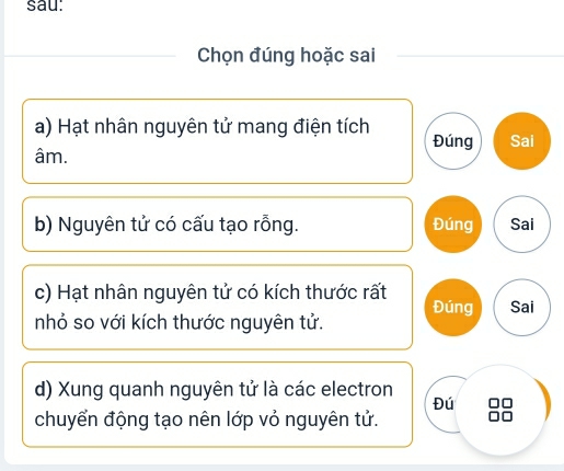 sau: 
Chọn đúng hoặc sai 
a) Hạt nhân nguyên tử mang điện tích Đúng Sai 
âm. 
b) Nguyên tử có cấu tạo rỗng. Đúng Sai 
c) Hạt nhân nguyên tử có kích thước rất 
nhỏ so với kích thước nguyên tử. Đúng Sai 
d) Xung quanh nguyên tử là các electron 
Đú 
chuyển động tạo nên lớp vỏ nguyên tử.