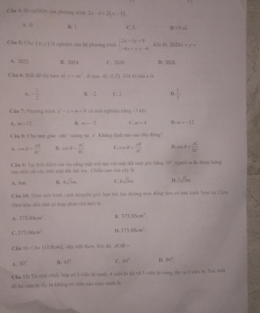 Số nghiệm của phương trình 2x-1=2(x-3)
A. 0. B. 1 . C.5. D.Vô số.
Câu 5: Cho (x,y) là nghiệm của hệ phương trình beginarrayl 2x-3y=8 -4x+y=-6endarray.. Khi đỏ 2026x+y=
A. 2022 B. 2024. C. 2026. D. 2028.
Câu 6: Biết đồ thị hàm số y=ax^2 , đi qua A(-2;2). Giá trị của a là
A. - 1/2 . B. -2. C. 2. D.  1/2 .
Câu 7: Phương trình x^2-x+m=0 có một nghiệm bằng - 3 khi
A. m=12. B. m=-3. C. m=4. D. m=-12.
Câu 8: Cho tam giác ABC vuông tại 4 . Khẳng định nào sau đây đủng?
A. cos B= AB/BC  B. cos B= AC/BC  C. cos B= AB/AC  D. cos B= AC/BC 
Câu 9: Tại thời điểm các tia năng mặt trời tạo với mặt đất một góc băng 30° , người ta đo được bóng
của một cái cây trên mặt đất dài 6m. Chiếu cao của cây là
C.
D.
A. 6m B. 4sqrt(3)m. 6sqrt(3)m. 2sqrt(3)m.
Câu 10: Diện tích hình vành khuyên giới hạn bời hai đường tròn đồng tâm có bán kính 5cm và 12cm
(làm tròn đến chữ số thập phân thứ hai) là
A. 373,84cm^2.
B. 373,85cm^2.
C. 373,86cm^2.
D. 373,88cm^2.
Câu 11: Cho (O;8cm) , dây AB=8cm. Khi đó AOB=
A. 30°. B. 45°.
C. 60°. D. 90°.
Câu 12: Từ một chiếc hộp có 3 viên bi xanh, 4 viên bi đo và 5 viên bì vàng, lấy ra 3 viên bi. Xác suất
đề ba viên bi lấy ra không có viên nào mày xanh là: