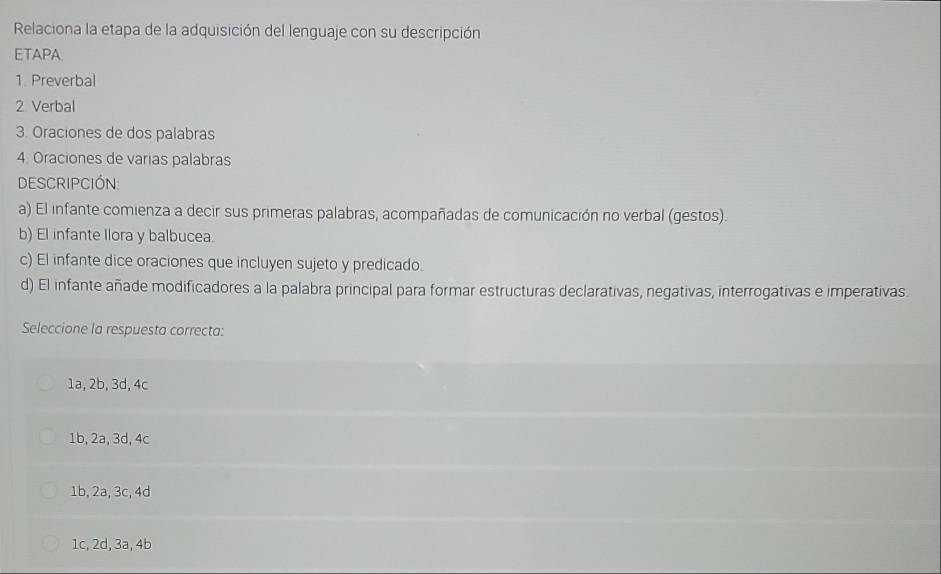 Relaciona la etapa de la adquisición del lenguaje con su descripción
ETAPA
1. Preverbal
2 Verbal
3. Oraciones de dos palabras
4. Oraciones de varias palabras
Descripción:
a) El infante comienza a decir sus primeras palabras, acompañadas de comunicación no verbal (gestos).
b) El infante Ilora y balbucea.
c) El infante dice oraciones que incluyen sujeto y predicado.
d) El infante añade modificadores a la palabra principal para formar estructuras declarativas, negativas, interrogativas e imperativas.
Seleccione la respuesta correcta:
1a, 2b, 3d, 4c
1b, 2a, 3d, 4c
1b, 2a, 3c, 4d
1c, 2d, 3a, 4b