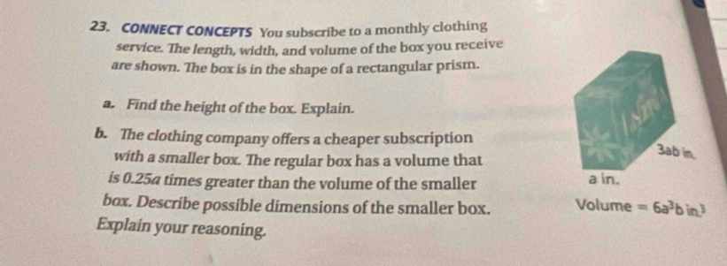 CONNECT CONCEPTS You subscribe to a monthly clothing 
service. The length, width, and volume of the box you receive 
are shown. The box is in the shape of a rectangular prism. 
a. Find the height of the box. Explain. 
b. The clothing company offers a cheaper subscription 
with a smaller box. The regular box has a volume that 
is 0.25a times greater than the volume of the smaller 
box. Describe possible dimensions of the smaller box. Volume =6a^3bin^3
Explain your reasoning.