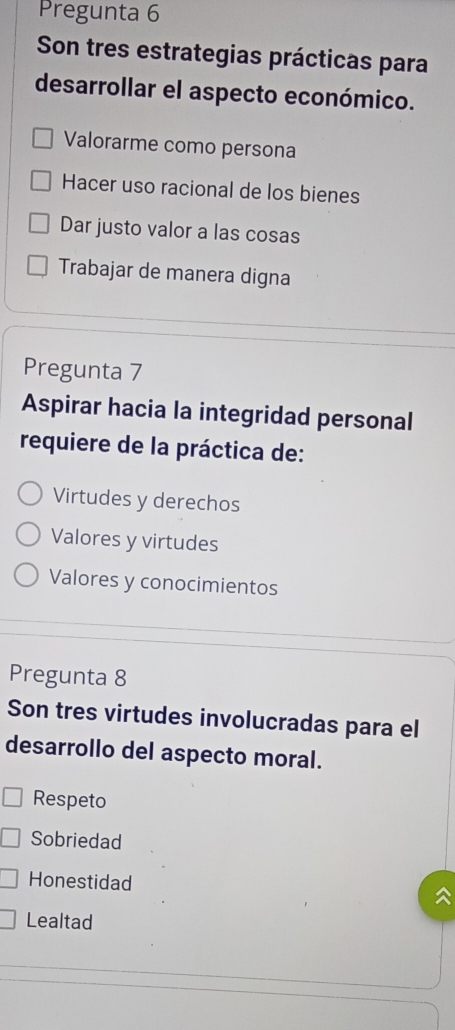 Pregunta 6
Son tres estrategias prácticas para
desarrollar el aspecto económico.
Valorarme como persona
Hacer uso racional de los bienes
Dar justo valor a las cosas
Trabajar de manera digna
Pregunta 7
Aspirar hacia la integridad personal
requiere de la práctica de:
Virtudes y derechos
Valores y virtudes
Valores y conocimientos
Pregunta 8
Son tres virtudes involucradas para el
desarrollo del aspecto moral.
Respeto
Sobriedad
Honestidad
Lealtad