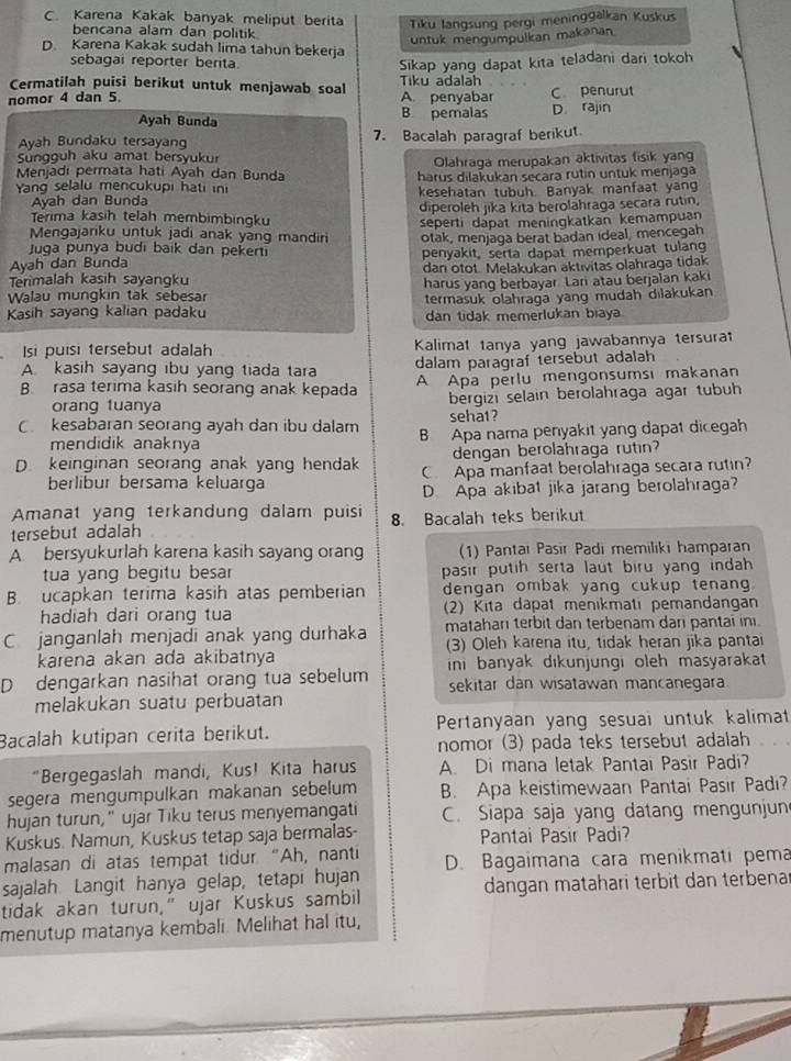 C. Karena Kakak banyak meliput berita Tiku langsung pergi meninggalkan Kuskus
bencana alam dan politik
untuk mengumpulkan makanan
D Karena Kakak sudah lima tahun bekerja
sebagai reporter berita Sikap yang dapat kita teladani dari tokoh
Cermatilaḥ puisi berikut untuk menjawab soal Tiku adalah
nomor 4 dan 5. A. penyabar C penurut
Ayah Bunda B pemalas D. rajin
Ayah Bundaku tersayang 7. Bacalah paragraf berikut
Sungguh aku amat bersyukur
Olahraga merupakan aktivitas fisik yang
Menjadi permata hati Ayah dan Bunda harus dilakukan secara rutin untuk menjaga
Yang selalu mencukupi hati ini
Ayah dan Bunda kesehatan tubuh. Banyak manfaat yang
diperoleh jika kita berolahraga secara rutin.
Terima kasih telah membimbingku
seperti dapat meningkatkan kemampuan
Mengajarıku untuk jadi anak yang mandiri otak, menjaga berat badan ideal, mencegah
Juga punya budi baik dan pekerti
Ayah dan Bunda penyakit, serta dapat memperkuat tulang
Terimalah kasih sayangku dan otot. Melakukan aktivitas olahraga tidak
harus yang berbayar Lari atau berjalan kak
Walau mungkin tak sebesar
termasuk olahraga yang mudah dilakukan
Kasih sayang kalian padaku dan tidak memerlukan biaya
Isi puisi tersebut adalah Kalimat tanya yang jawabannya tersurat
A. kasih sayang ibu yang tiada tara dalam paragraf tersebut adalah
B. rasa terima kasih seorang anak kepada A Apa perlu mengonsumsi makanan
orang tuanya bergizi selain berolahraga agar tubuh
sehat?
C. kesabaran seorang ayah dan ibu dalam B Apa nama penyakit yang dapat dicegah
mendidik anaknya
dengan berolahraga rutin?
D keinginan seorang anak yang hendak C Apa manfaat berolahraga secara rutin?
berlibur bersama keluarga
D. Apa akibat jika jarang berolahraga?
Amanat yang terkandung dalam puisi
tersebut adalah 8. Bacalah teks berikut
A bersyukurlah karena kasih sayang orang (1) Pantaı Pasir Padi memiliki hamparan
tua yang begitu besar pasir putih serta laut biru yang indah
B. ucapkan terima kasih atas pemberian dengan ombak yang cukup tenang
hadiah dari orang tua (2) Kita dapat menikmati pemandangan
C janganlah menjadi anak yang durhaka matahari terbit dan terbenam dari pantai ini.
karena akan ada akibatnya (3) Oleh karena itu, tidak heran jika pantai
D dengarkan nasihat orang tua sebelum ini banyak dikunjungi oleh masyarakat 
sekitar dan wisatawan mancanegara
melakukan suatu perbuatan
Bacalah kutipan cerita berikut. Pertanyaan yang sesuai untuk kalimat
nomor (3) pada teks tersebut adalah
"Bergegaslah mandi, Kus! Kita harus A. Di mana letak Pantai Pasir Padi?
segera mengumpulkan makanan sebelum B. Apa keistimewaan Pantai Pasir Padi?
hujan turun," ujar Tiku terus menyemangati C. Siapa saja yang datang mengunjun
Kuskus. Namun, Kuskus tetap saja bermalas- Pantai Pasir Padi?
malasan di atas tempat tidur "Ah, nanti
sajalah. Langit hanya gelap, tetapi hujan D. Bagaimana cara menikmati pema
tidak akan turun," ujar Kuskus sambil dangan matahari terbit dan terbena
menutup matanya kembali. Melihat hal itu,