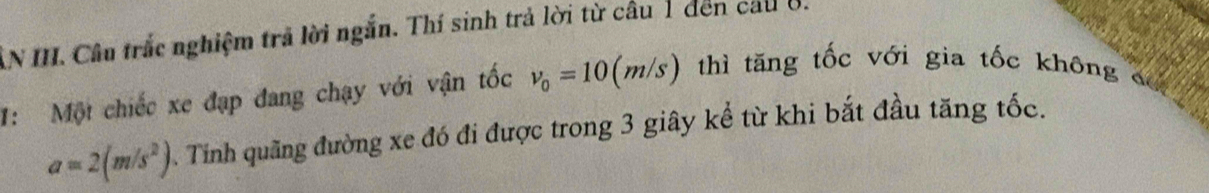 AN II. Câu trắc nghiệm trả lời ngắn. Thí sinh trả lời từ câu 1 đến cau ở. 
1: Một chiếc xe đạp đang chạy với vận tốc v_0=10(m/s) thì tăng tốc với gia tốc không ơ
a=2(m/s^2). Tinh quãng đường xe đó đi được trong 3 giây kể từ khi bắt đầu tăng tốc.