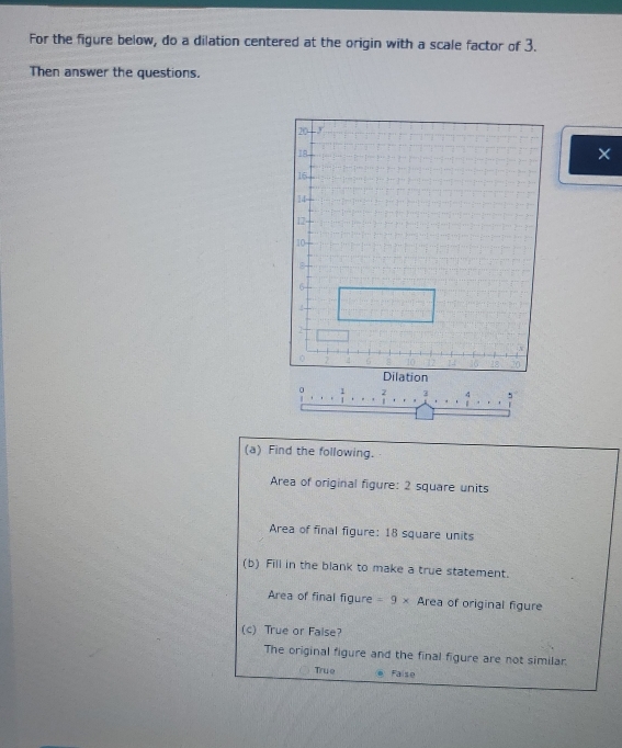 For the figure below, do a dilation centered at the origin with a scale factor of 3. 
Then answer the questions. 
×
3 4 ; 
(a) Find the following. 
Area of original figure: 2 square units 
Area of final figure: 18 square units 
(b) Fill in the blank to make a true statement. 
Area of final figure =9* Area of original figure 
(c) True or False? 
The original figure and the final figure are not similar 
True Faiso