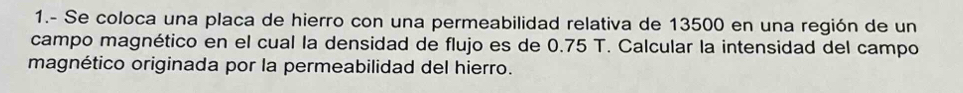 1.- Se coloca una placa de hierro con una permeabilidad relativa de 13500 en una región de un 
campo magnético en el cual la densidad de flujo es de 0.75 T. Calcular la intensidad del campo 
magnético originada por la permeabilidad del hierro.