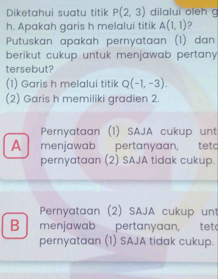 Diketahui suatu titik P(2,3) dilalui oleh g
h. Apakah garis h melalui titik A(1,1) ?
Putuskan apakah pernyataan (1) dan
berikut cukup untuk menjawab pertany
tersebut?
(1) Garis h melalui titik Q(-1,-3). 
(2) Garis h memiliki gradien 2.
Pernyataan (1) SAJA cukup unt
A menjawab pertanyaan, tetd
pernyataan (2) SAJA tidak cukup.
Pernyataan (2) SAJA cukup unt
B menjawab pertanyaan, tetd
pernyataan (1) SAJA tidak cukup.