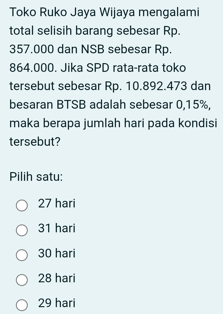 Toko Ruko Jaya Wijaya mengalami
total selisih barang sebesar Rp.
357.000 dan NSB sebesar Rp.
864.000. Jika SPD rata-rata toko
tersebut sebesar Rp. 10.892.473 dan
besaran BTSB adalah sebesar 0,15%,
maka berapa jumlah hari pada kondisi
tersebut?
Pilih satu:
27 hari
31 hari
30 hari
28 hari
29 hari