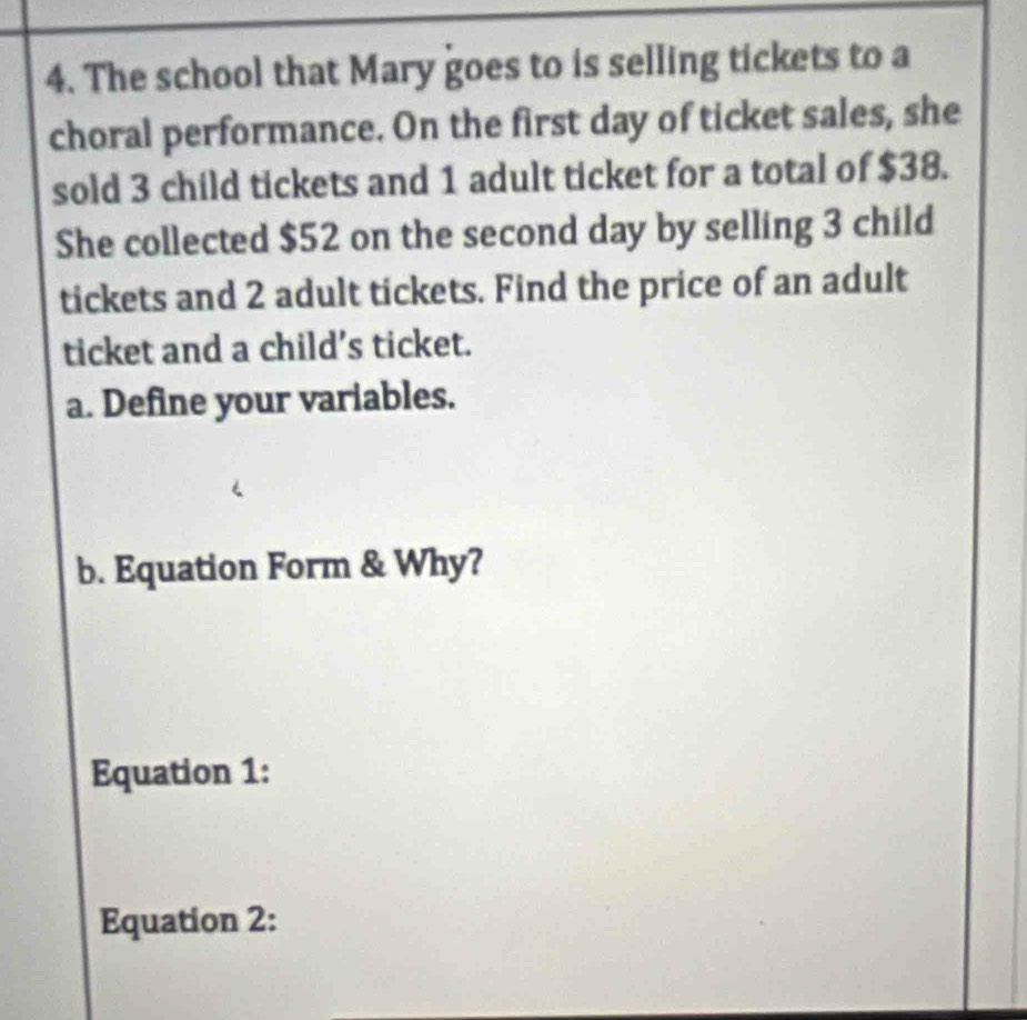 The school that Mary goes to is selling tickets to a 
choral performance. On the first day of ticket sales, she 
sold 3 child tickets and 1 adult ticket for a total of $38. 
She collected $52 on the second day by selling 3 child 
tickets and 2 adult tickets. Find the price of an adult 
ticket and a child’s ticket. 
a. Define your variables. 
b. Equation Form & Why? 
Equation 1: 
Equation 2: