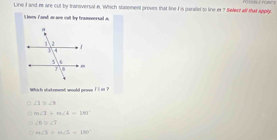 POSSIBLE POINTS:
Line / and m are cut by transversal n. Which statement proves that line I is parallel to line m ? Select all that apply.
Lines /and m are cut by transversal .
Which statement would prove /« // ?
∠ 1≌ ∠ 8
m∠ 3+m∠ 4=180°
∠ 6≌ ∠ 7
m∠ 3+m∠ 5=180°