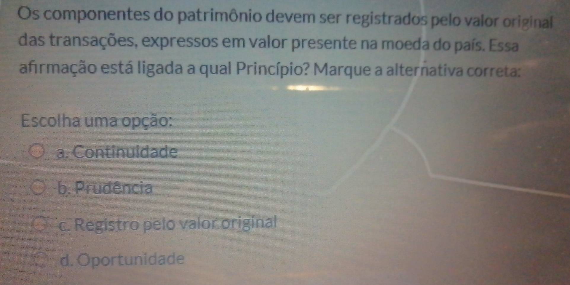 Os componentes do patrimônio devem ser registrados pelo valor original
das transações, expressos em valor presente na moeda do país. Essa
afrmação está ligada a qual Princípio? Marque a alternativa correta:
Escolha uma opção:
a. Continuidade
b. Prudência
c. Registro pelo valor original
d. Oportunidade