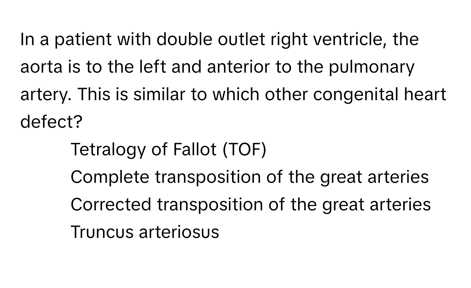 In a patient with double outlet right ventricle, the aorta is to the left and anterior to the pulmonary artery. This is similar to which other congenital heart defect?
- Tetralogy of Fallot (TOF)
- Complete transposition of the great arteries
- Corrected transposition of the great arteries
- Truncus arteriosus