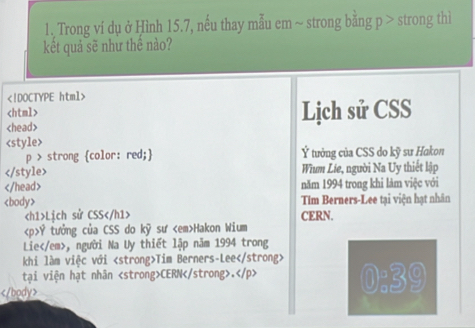 Trong ví dụ ở Hình 15.7, nếu thay mẫu em ~ strong bằng p > strong thì 
kết quả sẽ như thể nào?

Lịch sử CSS

Wium Lie, người Na Uy thiết lập
năm 1994 trong khi làm việc với
Tim Berners-Lee tại viện hạt nhân
Lịch sử CSS CERN.
Ý tưởng của CSS do kỹ sư Hakon Wium 
Lie, người Na Uy thiết lập năm 1994 trong 
khi làm việc với Tim Berners-Lee
tại viện hạt nhân CERN. 0:39