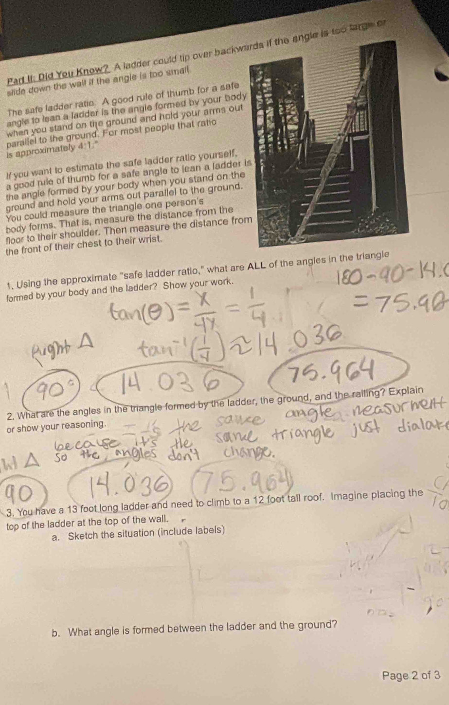 Pad II. Did You Know? A ladder could tip over backwas too large or 
slide down the wall if the angle is too small 
The safe ladder ratie. A good rule of thumb for a safe 
angle to lean a ladder is the angle formed by your body 
when you stand on the ground and hold your arms out 
parallel to the ground. For most people that ratio 
is approximately 4:1." 
If you want to estimate the safe ladder ratio yourself, 
a good rile of thumb for a safe angle to lean a ladder i 
the angle formed by your body when you stand on the 
ground and hold your arms out parallel to the ground. 
You could measure the triangle one person's 
body forms. That is, measure the distance from the 
floor to their shoulder. Then measure the distance fro 
the front of their chest to their wrist. 
1. Using the approximate “safe ladder ratio," what are ALL of the angles in the triangle 
formed by your body and the ladder? Show your work. 
2. What are the angles in the triangle formed by the ladder, the ground, and the ralling? Explain 
or show your reasoning. 
3. You have a 13 foot long ladder and need to climb to a 12 foot tall roof. Imagine placing the 
top of the ladder at the top of the wall. 
a. Sketch the situation (include labels) 
b. What angle is formed between the ladder and the ground? 
Page 2 of 3